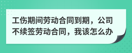 工伤期间劳动合同到期，公司不续签劳动合同，我该怎么办