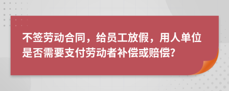 不签劳动合同，给员工放假，用人单位是否需要支付劳动者补偿或赔偿？