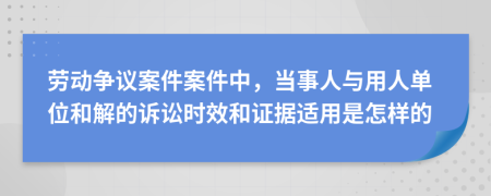 劳动争议案件案件中，当事人与用人单位和解的诉讼时效和证据适用是怎样的