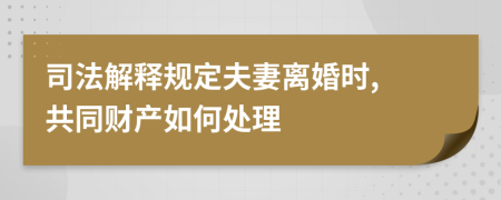 司法解释规定夫妻离婚时, 共同财产如何处理