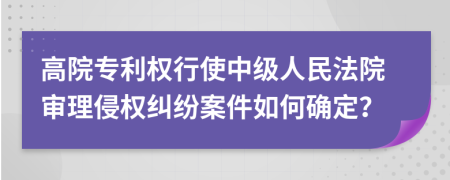 高院专利权行使中级人民法院审理侵权纠纷案件如何确定？