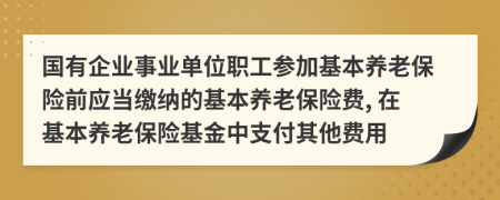 国有企业事业单位职工参加基本养老保险前应当缴纳的基本养老保险费, 在基本养老保险基金中支付其他费用