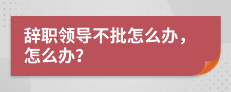 辞职领导不批怎么办，怎么办？