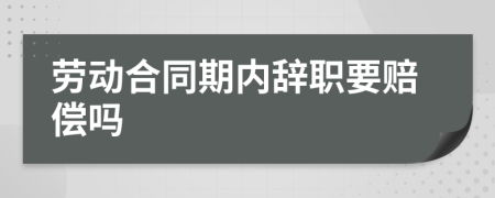 劳动合同期内辞职要赔偿吗