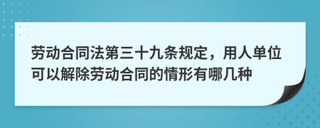 劳动合同法第三十九条规定，用人单位可以解除劳动合同的情形有哪几种