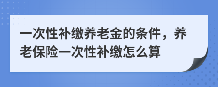 一次性补缴养老金的条件，养老保险一次性补缴怎么算