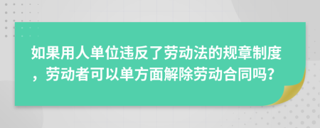 如果用人单位违反了劳动法的规章制度，劳动者可以单方面解除劳动合同吗？