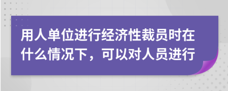 用人单位进行经济性裁员时在什么情况下，可以对人员进行