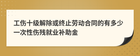 工伤十级解除或终止劳动合同的有多少一次性伤残就业补助金