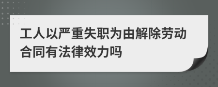 工人以严重失职为由解除劳动合同有法律效力吗