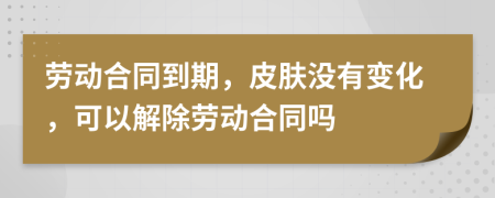 劳动合同到期，皮肤没有变化，可以解除劳动合同吗