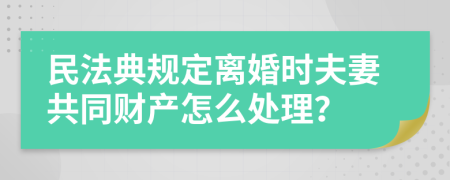 民法典规定离婚时夫妻共同财产怎么处理？