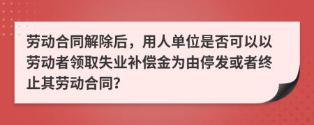 劳动合同解除后，用人单位是否可以以劳动者领取失业补偿金为由停发或者终止其劳动合同？