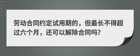 劳动合同约定试用期的，但最长不得超过六个月，还可以解除合同吗？