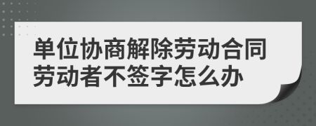 单位协商解除劳动合同劳动者不签字怎么办