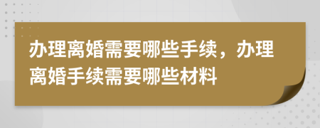 办理离婚需要哪些手续，办理离婚手续需要哪些材料