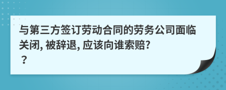 与第三方签订劳动合同的劳务公司面临关闭, 被辞退, 应该向谁索赔? ？