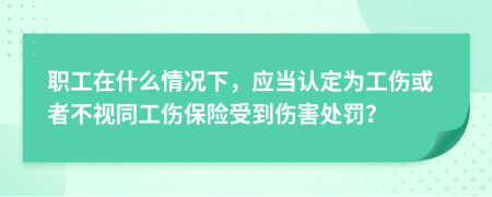 职工在什么情况下，应当认定为工伤或者不视同工伤保险受到伤害处罚？