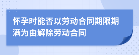 怀孕时能否以劳动合同期限期满为由解除劳动合同