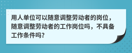 用人单位可以随意调整劳动者的岗位，随意调整劳动者的工作岗位吗，不具备工作条件吗？