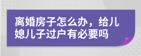离婚房子怎么办，给儿媳儿子过户有必要吗