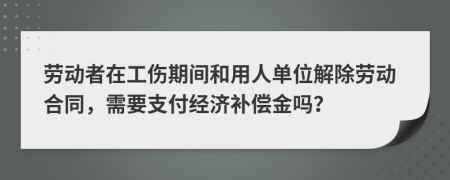 劳动者在工伤期间和用人单位解除劳动合同，需要支付经济补偿金吗？