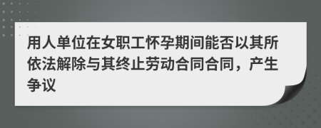 用人单位在女职工怀孕期间能否以其所依法解除与其终止劳动合同合同，产生争议