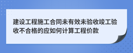 建设工程施工合同未有效未验收竣工验收不合格的应如何计算工程价款