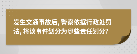 发生交通事故后, 警察依据行政处罚法, 将该事件划分为哪些责任划分？