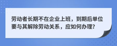 劳动者长期不在企业上班，到期后单位要与其解除劳动关系，应如何办理？