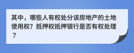 其中，哪些人有权处分该房地产的土地使用权？抵押权抵押银行是否有权处理？