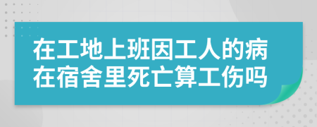 在工地上班因工人的病在宿舍里死亡算工伤吗