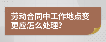 劳动合同中工作地点变更应怎么处理？