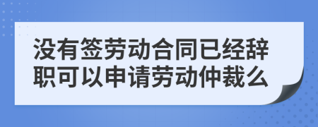 没有签劳动合同已经辞职可以申请劳动仲裁么