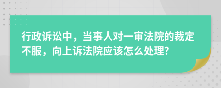 行政诉讼中，当事人对一审法院的裁定不服，向上诉法院应该怎么处理？