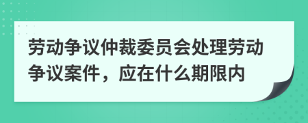劳动争议仲裁委员会处理劳动争议案件，应在什么期限内