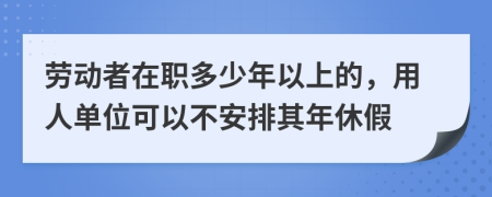 劳动者在职多少年以上的，用人单位可以不安排其年休假