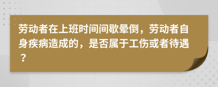劳动者在上班时间间歇晕倒，劳动者自身疾病造成的，是否属于工伤或者待遇？