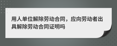 用人单位解除劳动合同，应向劳动者出具解除劳动合同证明吗