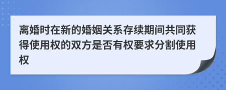 离婚时在新的婚姻关系存续期间共同获得使用权的双方是否有权要求分割使用权