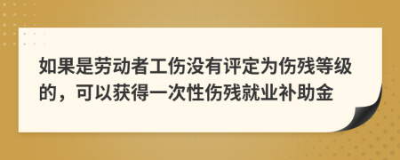 如果是劳动者工伤没有评定为伤残等级的，可以获得一次性伤残就业补助金