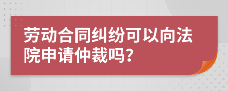 劳动合同纠纷可以向法院申请仲裁吗？