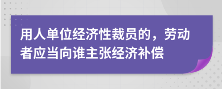 用人单位经济性裁员的，劳动者应当向谁主张经济补偿