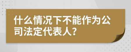 什么情况下不能作为公司法定代表人？