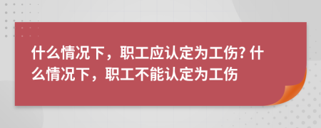 什么情况下，职工应认定为工伤? 什么情况下，职工不能认定为工伤