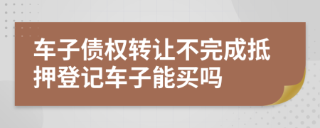 车子债权转让不完成抵押登记车子能买吗