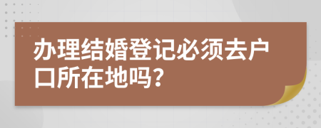 办理结婚登记必须去户口所在地吗？