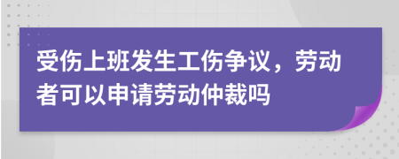 受伤上班发生工伤争议，劳动者可以申请劳动仲裁吗