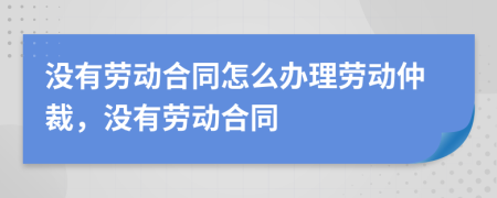 没有劳动合同怎么办理劳动仲裁，没有劳动合同