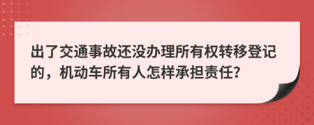 出了交通事故还没办理所有权转移登记的，机动车所有人怎样承担责任？